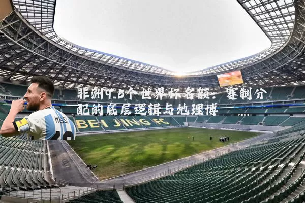 非洲9.5个世界杯名额:赛制分配的底层逻辑与地理博弈