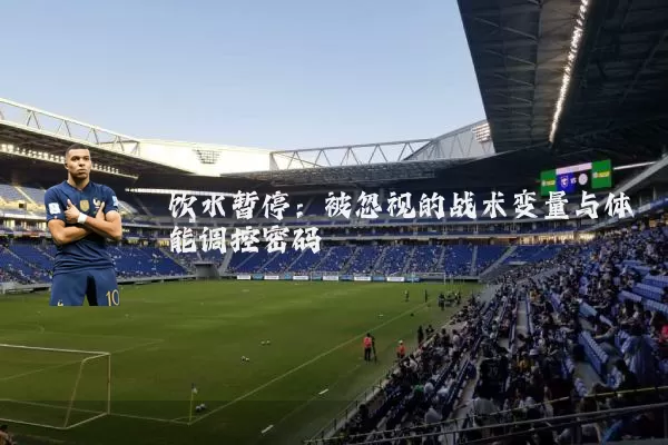 饮水暂停：被忽视的战术变量与体能调控密码