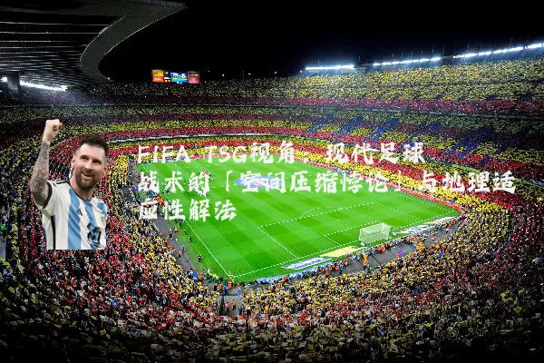 FIFA TSG视角:现代足球战术的「空间压缩悖论」与地理适应性解法